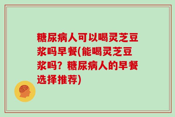 糖尿病人可以喝灵芝豆浆吗早餐(能喝灵芝豆浆吗?糖尿病人的早餐选择推荐)