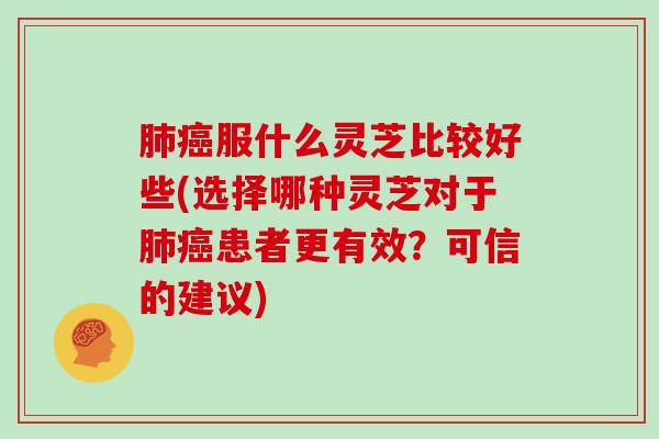 肺癌服什么灵芝比较好些(选择哪种灵芝对于肺癌患者更有效?可信的建议)