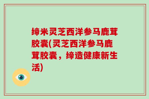缔米灵芝西洋参马鹿茸胶囊(灵芝西洋参马鹿茸胶囊,缔造健康新生活)