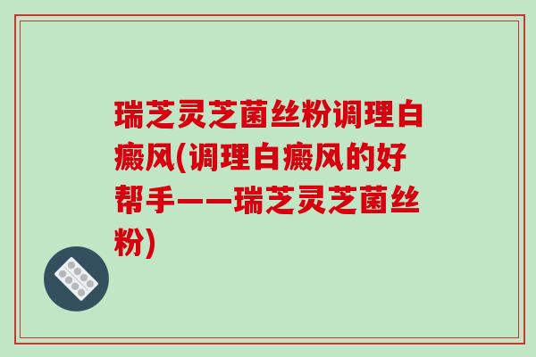 瑞芝灵芝菌丝粉调理白癜风(调理白癜风的好帮手——瑞芝灵芝菌丝粉)