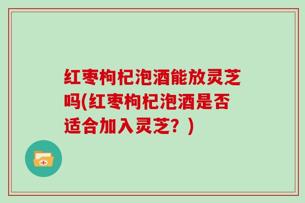 红枣枸杞泡酒能放灵芝吗(红枣枸杞泡酒是否适合加入灵芝?)