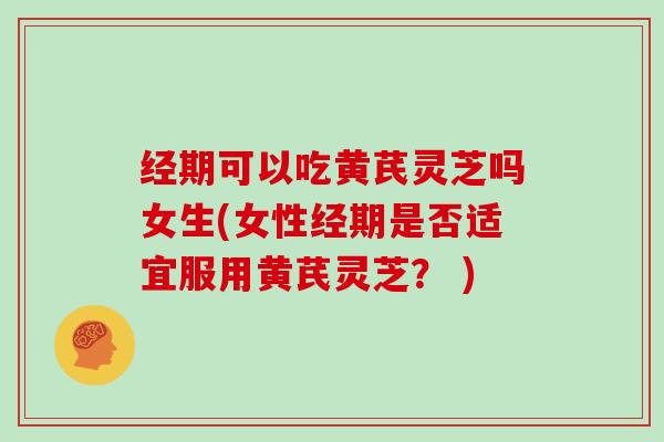 经期可以吃黄芪灵芝吗女生(女性经期是否适宜服用黄芪灵芝? )