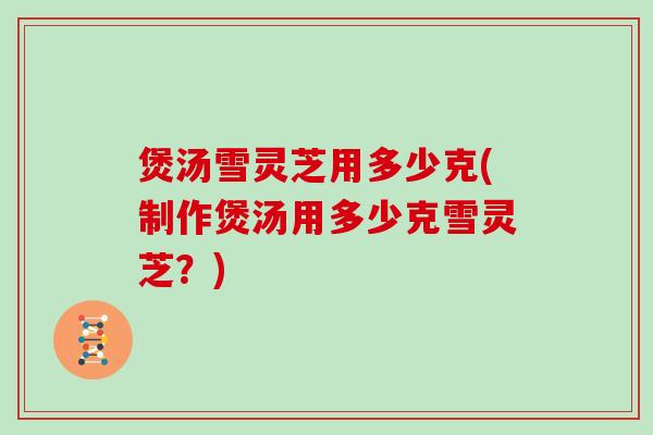 煲汤雪灵芝用多少克(制作煲汤用多少克雪灵芝？)