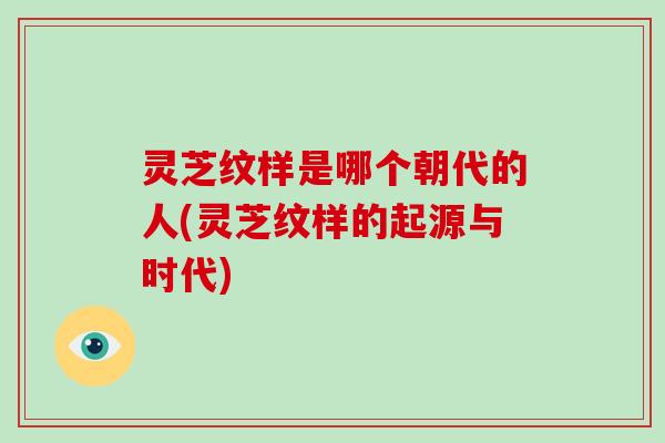 灵芝纹样是哪个朝代的人(灵芝纹样的起源与时代)