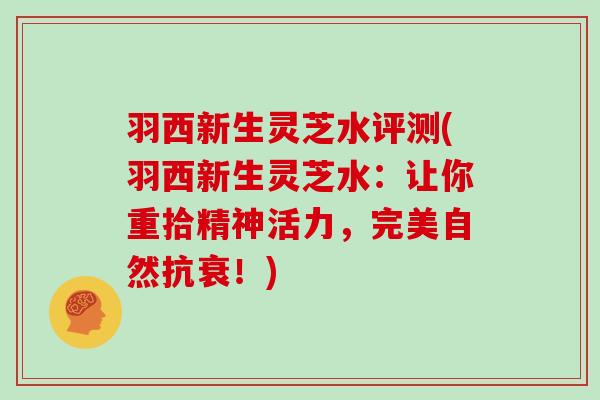 羽西新生灵芝水评测(羽西新生灵芝水:让你重拾精神活力,完美自然抗衰!)