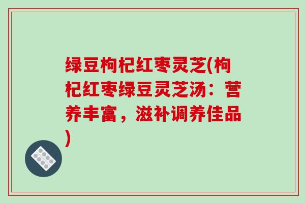 绿豆枸杞红枣灵芝(枸杞红枣绿豆灵芝汤:营养丰富,滋补调养佳品)