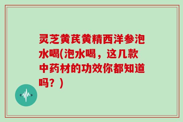 灵芝黄芪黄精西洋参泡水喝(泡水喝,这几款中药材的功效你都知道吗?)