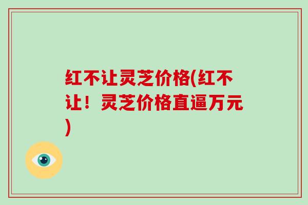 红不让灵芝价格(红不让!灵芝价格直逼万元)