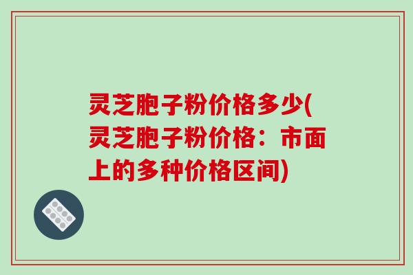 灵芝胞子粉价格多少(灵芝胞子粉价格:市面上的多种价格区间)