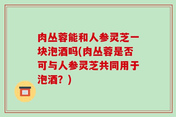 肉丛蓉能和人参灵芝一块泡酒吗(肉丛蓉是否可与人参灵芝共同用于泡酒？)