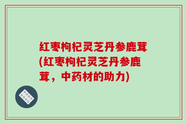 红枣枸杞灵芝丹参鹿茸(红枣枸杞灵芝丹参鹿茸,中药材的助力)