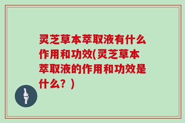 灵芝草本萃取液有什么作用和功效(灵芝草本萃取液的作用和功效是什么?)