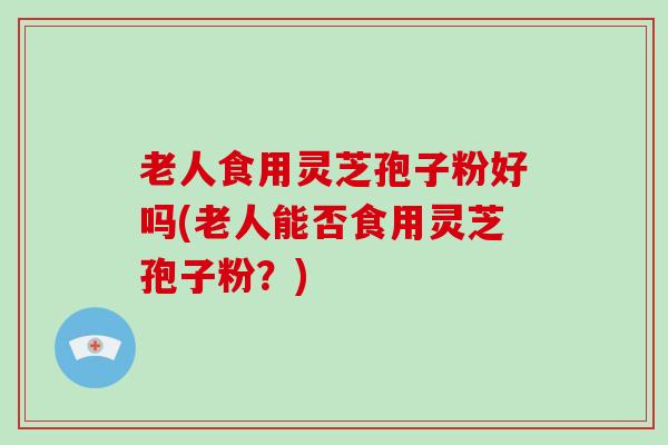老人食用灵芝孢子粉好吗(老人能否食用灵芝孢子粉?)