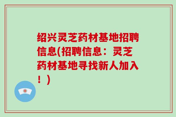 绍兴灵芝药材基地招聘信息(招聘信息:灵芝药材基地寻找新人加入!)