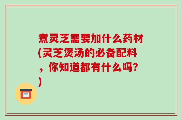 煮灵芝需要加什么药材(灵芝煲汤的必备配料,你知道都有什么吗?)