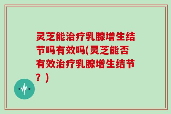 灵芝能治疗乳腺增生结节吗有效吗(灵芝能否有效治疗乳腺增生结节?)