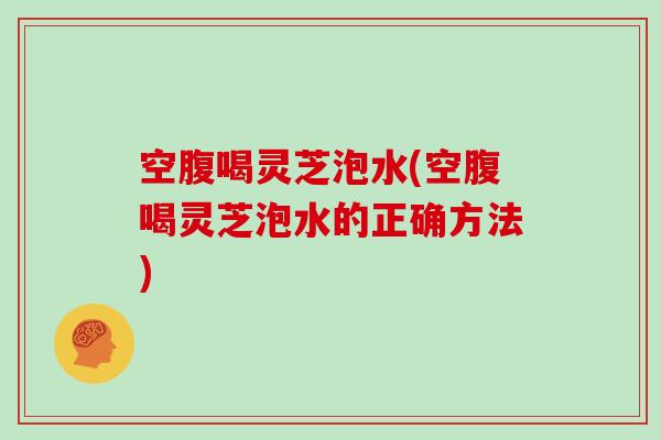 空腹喝灵芝泡水(空腹喝灵芝泡水的正确方法)