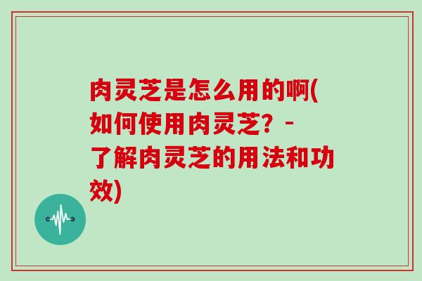 肉灵芝是怎么用的啊(如何使用肉灵芝？- 了解肉灵芝的用法和功效)