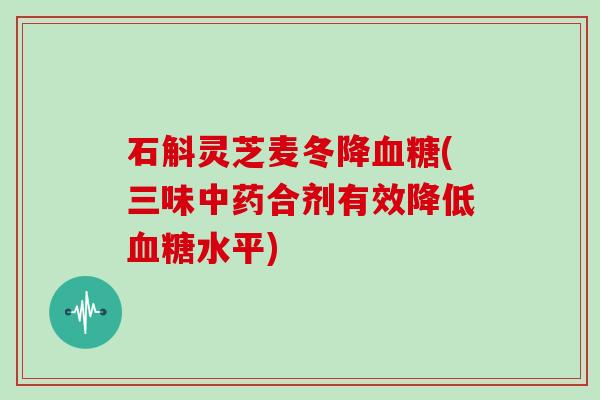 石斛灵芝麦冬降血糖(三味中药合剂有效降低血糖水平)