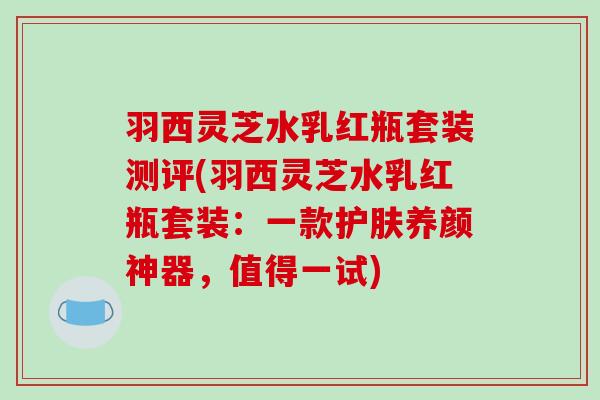 羽西灵芝水乳红瓶套装测评(羽西灵芝水乳红瓶套装:一款护肤养颜神器,值得一试)