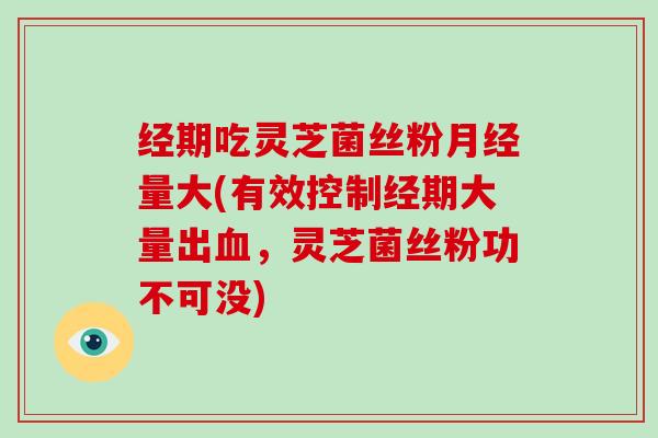 经期吃灵芝菌丝粉月经量大(有效控制经期大量出血,灵芝菌丝粉功不可没)