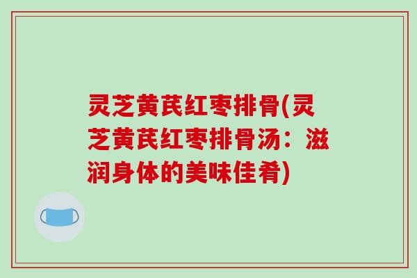 灵芝黄芪红枣排骨(灵芝黄芪红枣排骨汤:滋润身体的美味佳肴)
