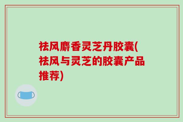 祛风麝香灵芝丹胶囊(祛风与灵芝的胶囊产品推荐)