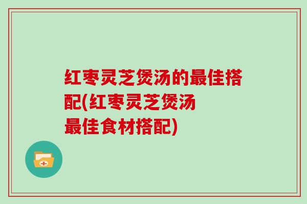 红枣灵芝煲汤的最佳搭配(红枣灵芝煲汤 最佳食材搭配)