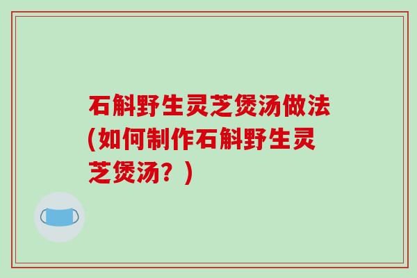 石斛野生灵芝煲汤做法(如何制作石斛野生灵芝煲汤?)