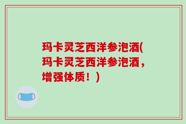 玛卡灵芝西洋参泡酒(玛卡灵芝西洋参泡酒,增强体质!)
