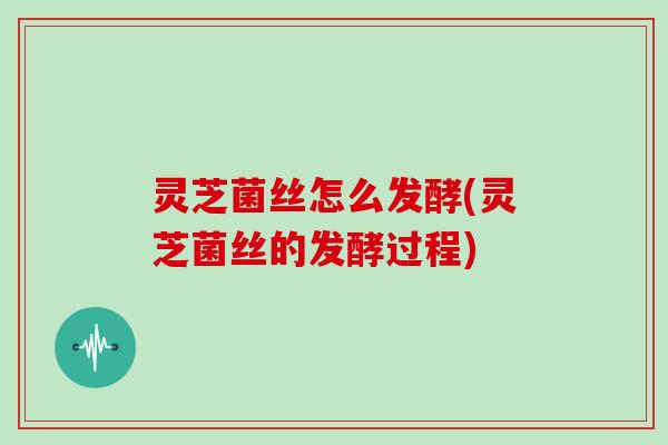 灵芝菌丝怎么发酵(灵芝菌丝的发酵过程)