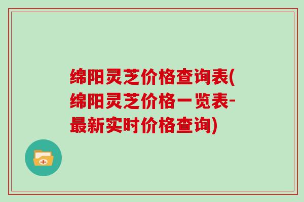绵阳灵芝价格查询表(绵阳灵芝价格一览表-最新实时价格查询)