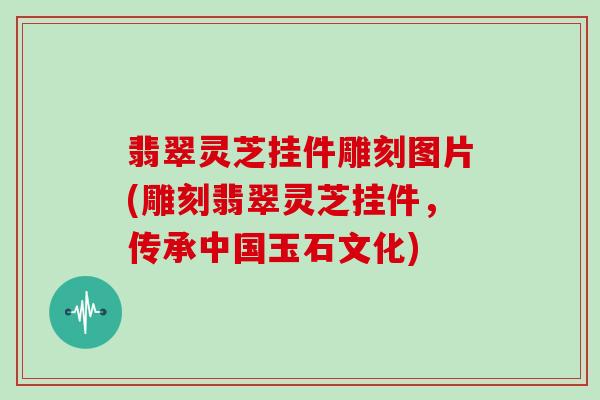 翡翠灵芝挂件雕刻图片(雕刻翡翠灵芝挂件,传承中国玉石文化)