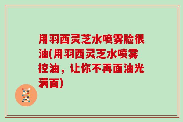 用羽西灵芝水喷雾脸很油(用羽西灵芝水喷雾控油,让你不再面油光满面)