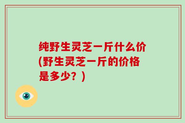 纯野生灵芝一斤什么价(野生灵芝一斤的价格是多少?)