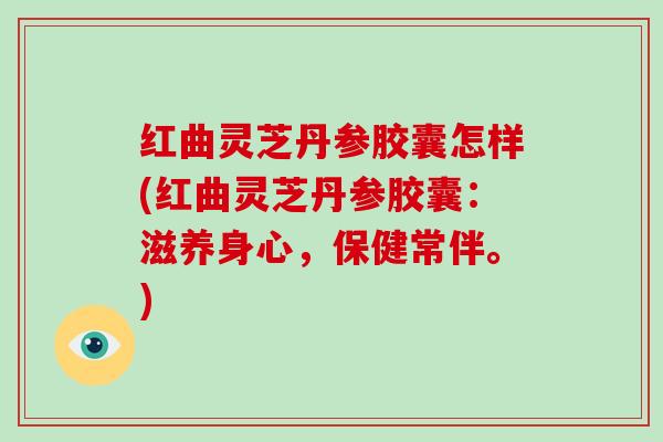 红曲灵芝丹参胶囊怎样(红曲灵芝丹参胶囊：滋养身心，保健常伴。)