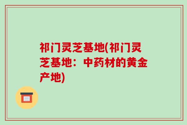 祁门灵芝基地(祁门灵芝基地:中药材的黄金产地)
