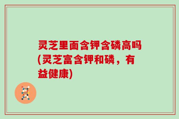 灵芝里面含钾含磷高吗(灵芝富含钾和磷,有益健康)