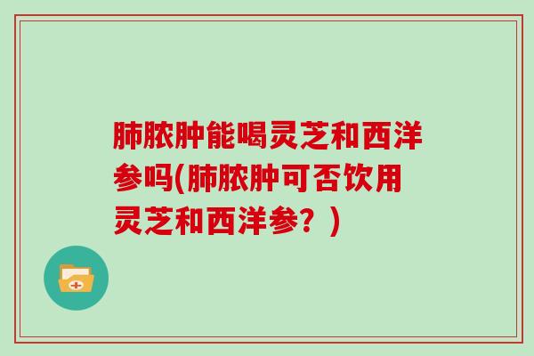 肺脓肿能喝灵芝和西洋参吗(肺脓肿可否饮用灵芝和西洋参?)