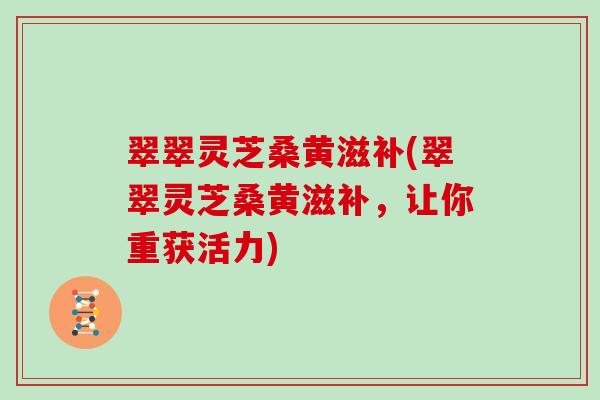 翠翠灵芝桑黄滋补(翠翠灵芝桑黄滋补,让你重获活力)