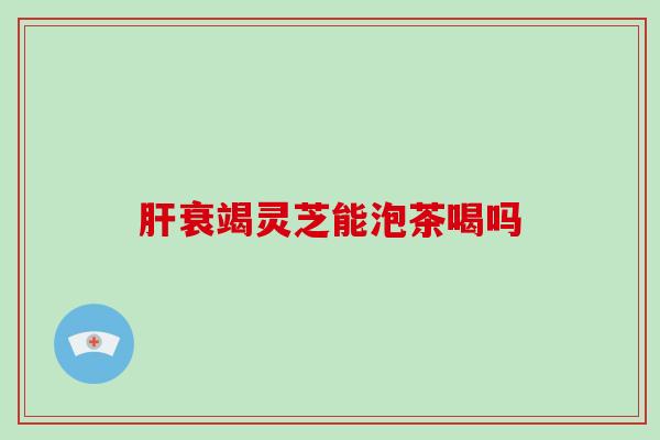 肝衰竭灵芝能泡茶喝吗
