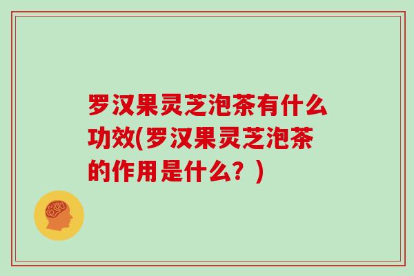 罗汉果灵芝泡茶有什么功效(罗汉果灵芝泡茶的作用是什么?)