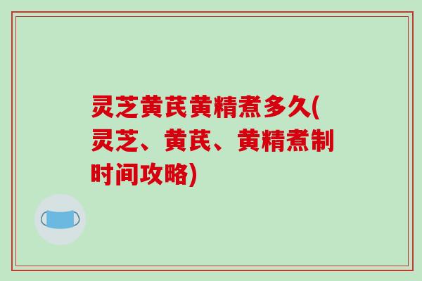 灵芝黄芪黄精煮多久(灵芝、黄芪、黄精煮制时间攻略)