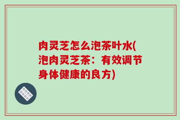 肉灵芝怎么泡茶叶水(泡肉灵芝茶：有效调节身体健康的良方)