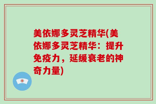 美依娜多灵芝精华(美依娜多灵芝精华：提升免疫力，延缓衰老的神奇力量)