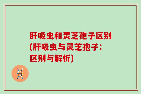 肝吸虫和灵芝孢子区别(肝吸虫与灵芝孢子：区别与解析)
