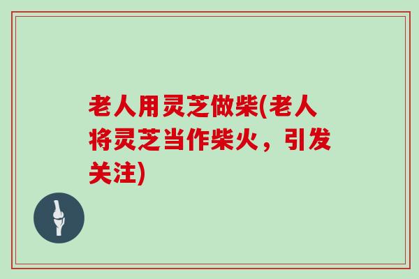 老人用灵芝做柴(老人将灵芝当作柴火，引发关注)