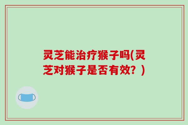 灵芝能治疗猴子吗(灵芝对猴子是否有效?)