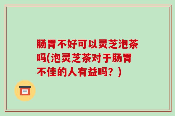 肠胃不好可以灵芝泡茶吗(泡灵芝茶对于肠胃不佳的人有益吗?)