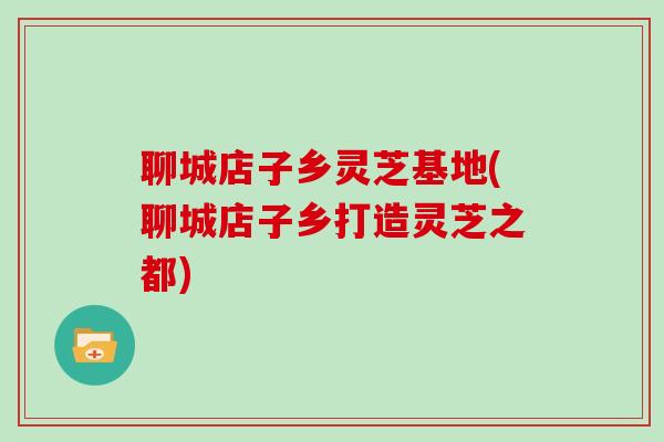聊城店子乡灵芝基地(聊城店子乡打造灵芝之都)